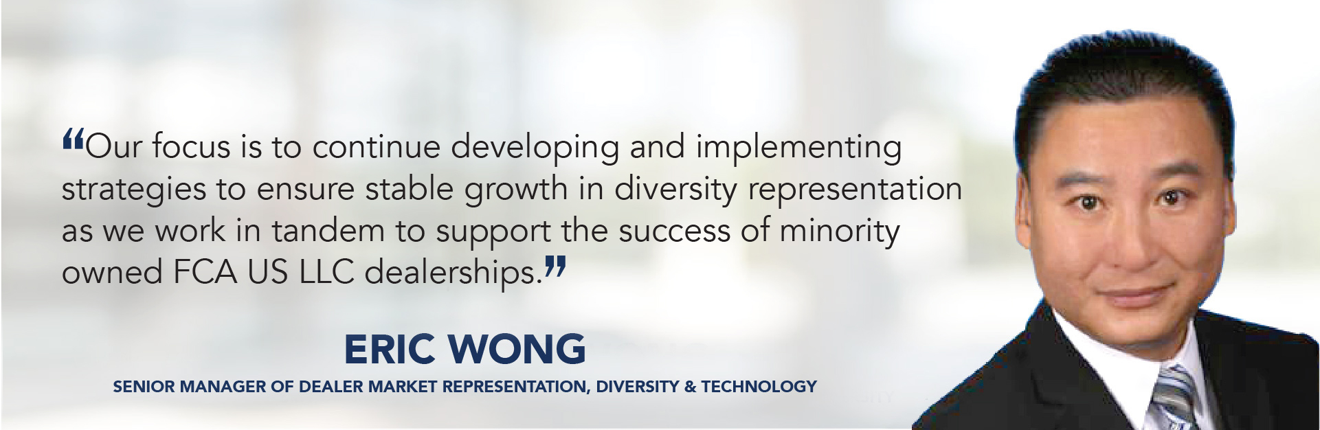 Our focus is to continue developing and implementing  strategies to ensure stable growth in diversity representation as we work in tandem to support the success of minority owned FCA US LLC dealerships. - Eric Wong