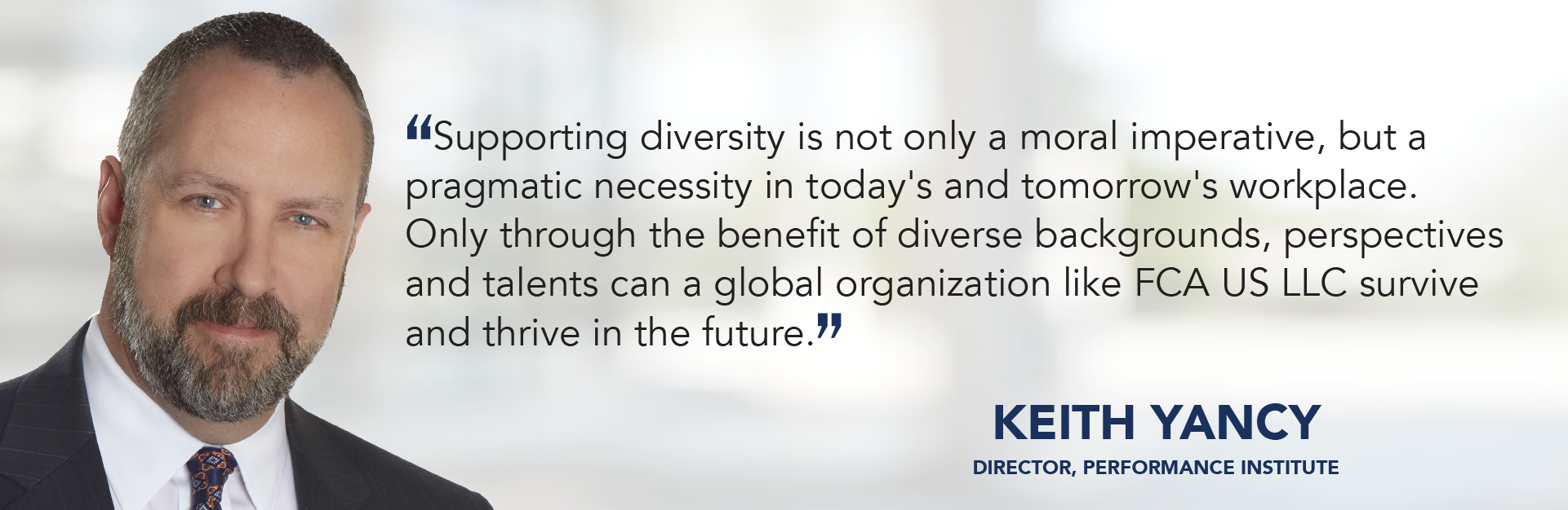 Supporting diversity is not only a moral imperative, but a pragmatic necessity in today's and tomorrow's workplace. Only through the benefit of diverse backgrounds, perspectives and talents can a global organization like FCA US LLC survive and thrive in the future. - Keith Yancy