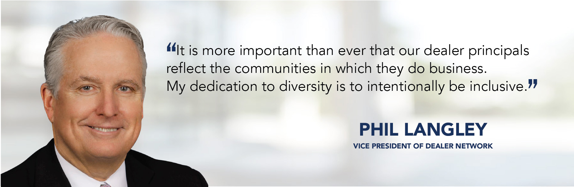 It is more important than ever that our dealer principals reflect the communities in which they do business. My dedication to diversity is to intentionally be inclusive. - Phil Langley